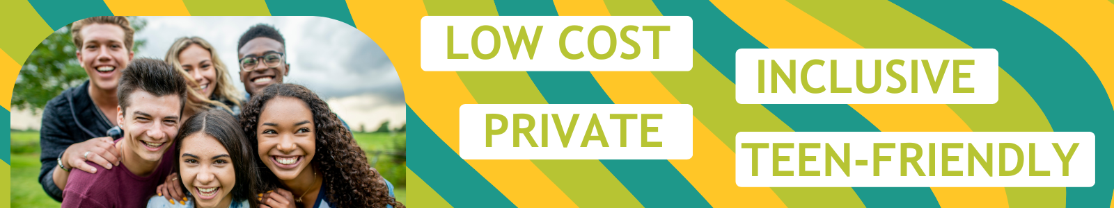 Teens smiling on colorful background with words "low cost, inclusive, private, teen friendly"